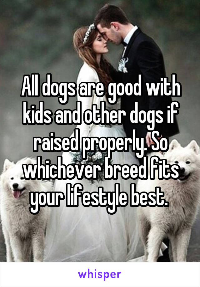 All dogs are good with kids and other dogs if raised properly. So whichever breed fits your lifestyle best. 