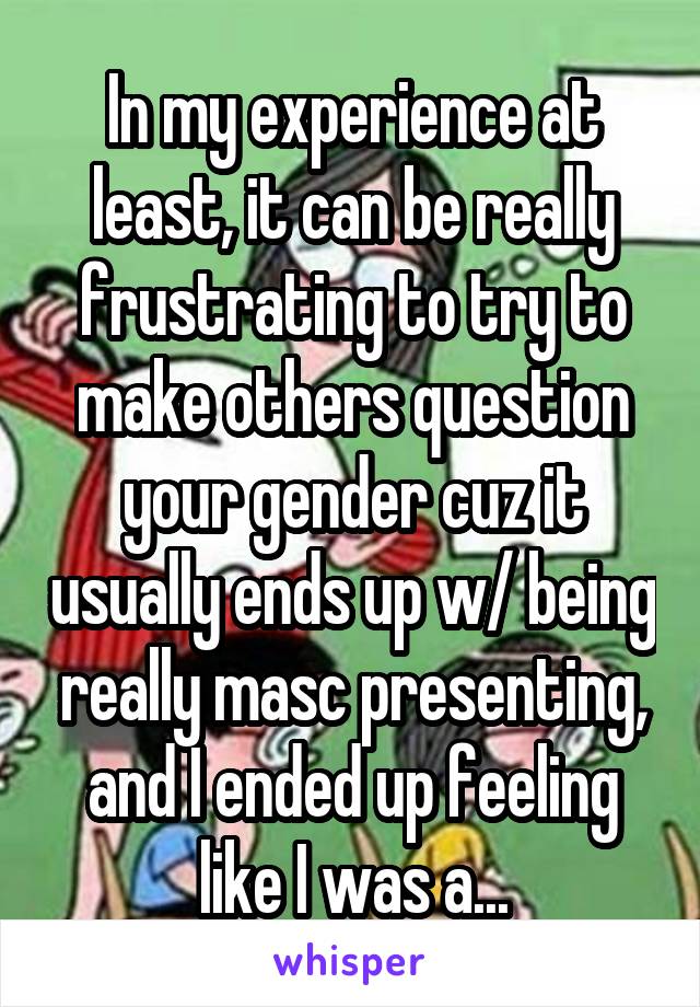 In my experience at least, it can be really frustrating to try to make others question your gender cuz it usually ends up w/ being really masc presenting, and I ended up feeling like I was a...