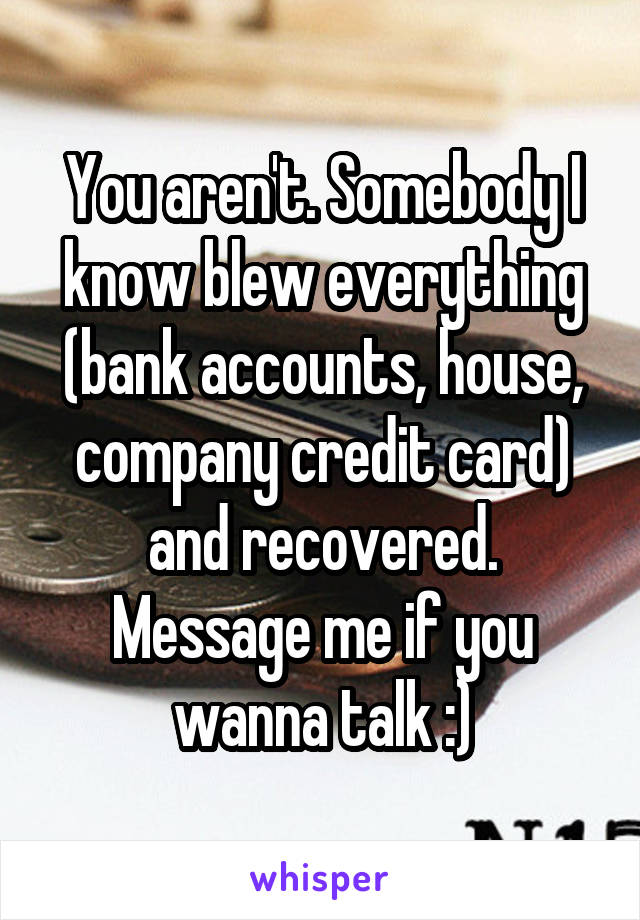 You aren't. Somebody I know blew everything (bank accounts, house, company credit card) and recovered. Message me if you wanna talk :)