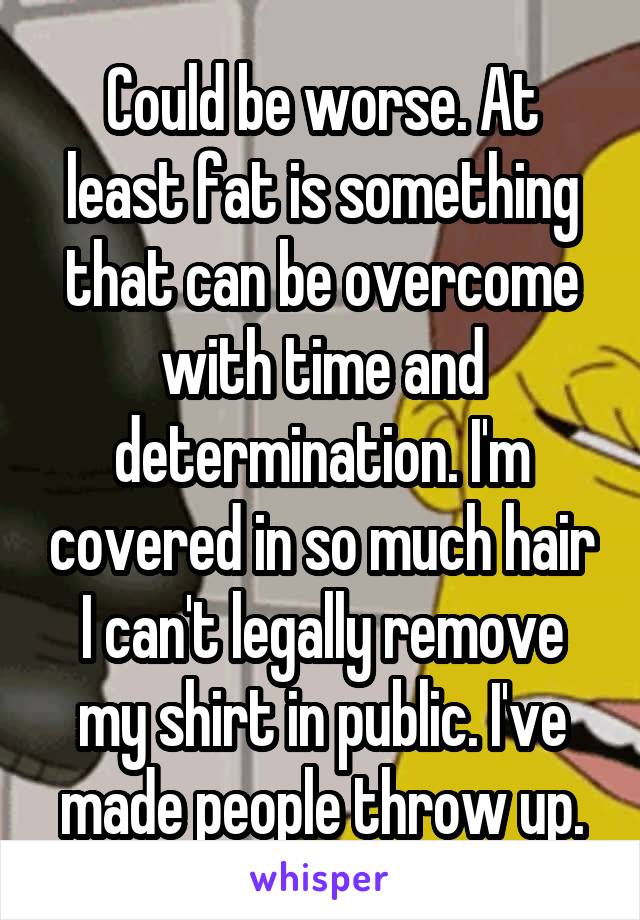 Could be worse. At least fat is something that can be overcome with time and determination. I'm covered in so much hair I can't legally remove my shirt in public. I've made people throw up.