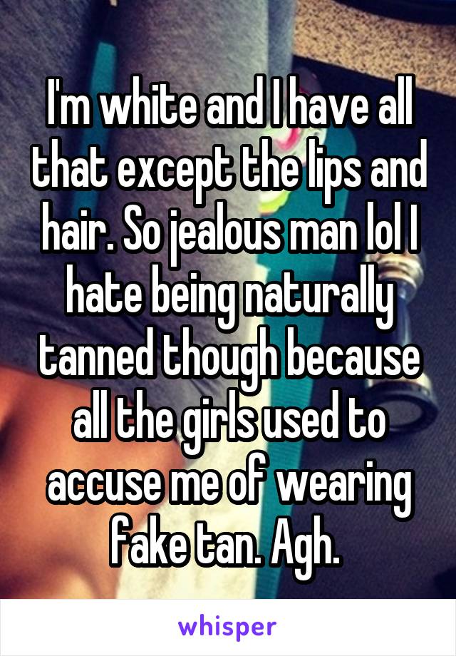 I'm white and I have all that except the lips and hair. So jealous man lol I hate being naturally tanned though because all the girls used to accuse me of wearing fake tan. Agh. 