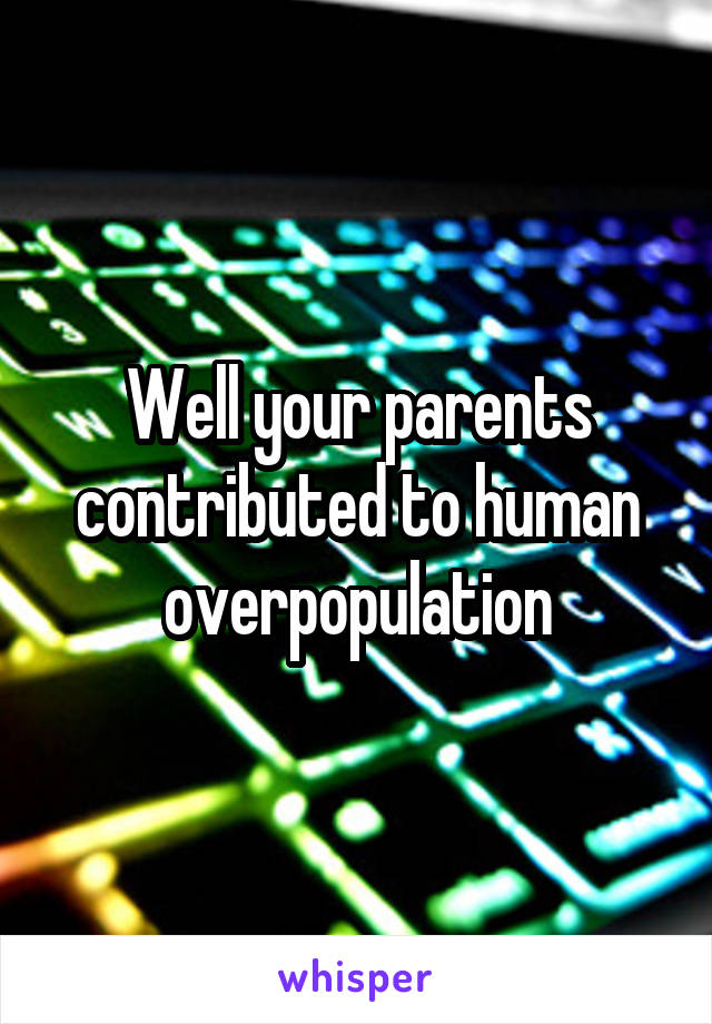 Well your parents contributed to human overpopulation