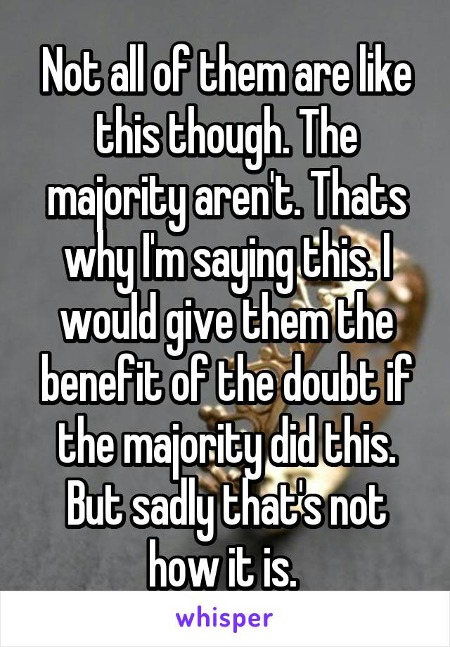 Not all of them are like this though. The majority aren't. Thats why I'm saying this. I would give them the benefit of the doubt if the majority did this. But sadly that's not how it is. 