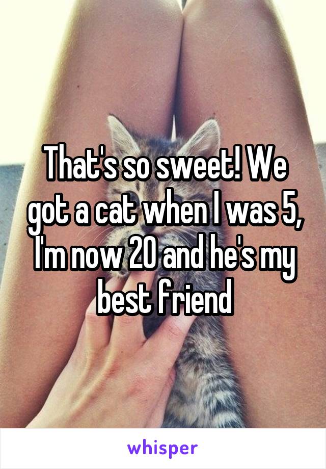 That's so sweet! We got a cat when I was 5, I'm now 20 and he's my best friend