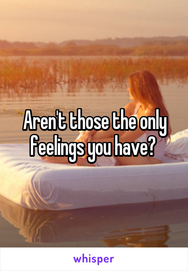 Aren't those the only feelings you have? 