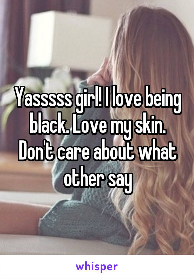 Yasssss girl! I love being black. Love my skin. Don't care about what other say