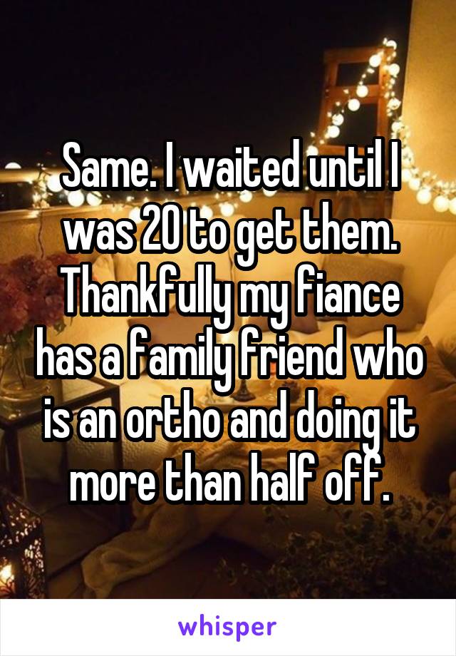 Same. I waited until I was 20 to get them. Thankfully my fiance has a family friend who is an ortho and doing it more than half off.