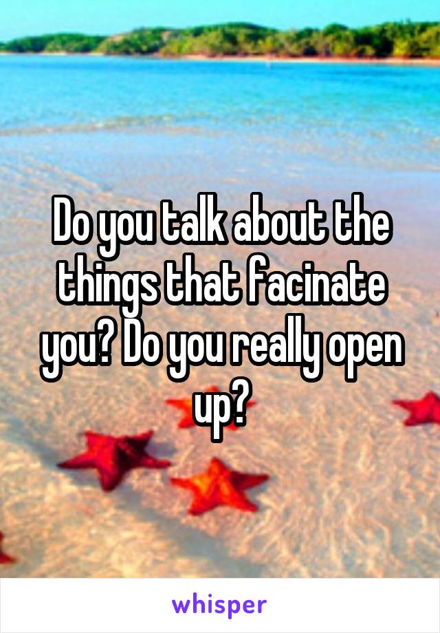 Do you talk about the things that facinate you? Do you really open up?