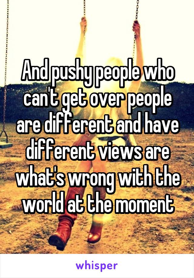 And pushy people who can't get over people are different and have different views are what's wrong with the world at the moment