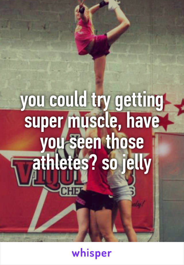 you could try getting super muscle, have you seen those athletes? so jelly