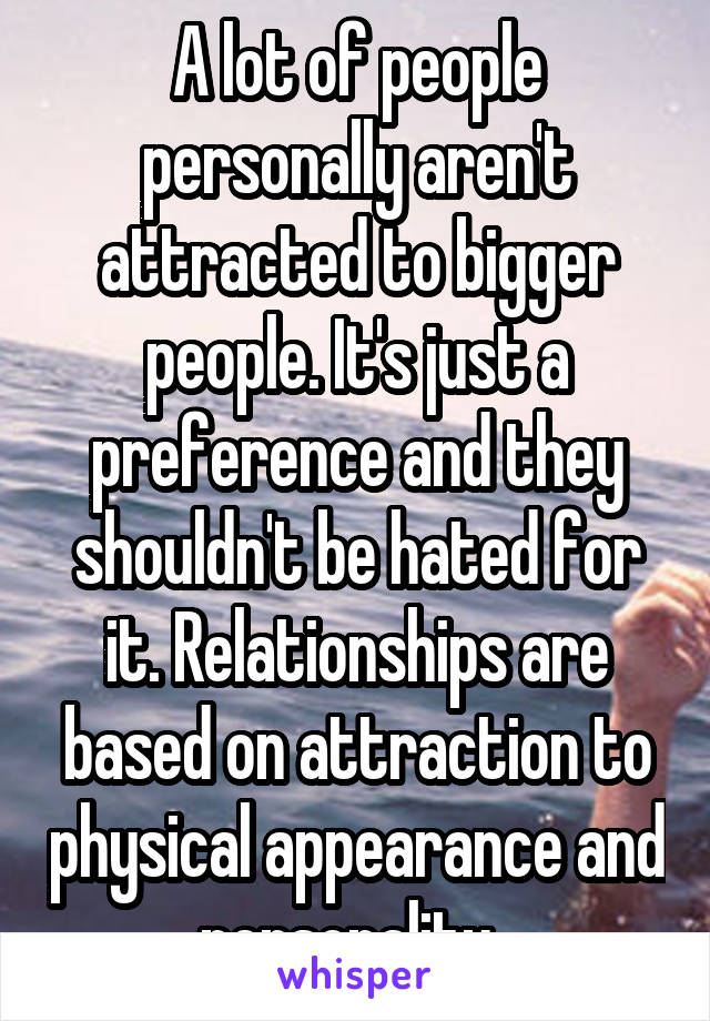 A lot of people personally aren't attracted to bigger people. It's just a preference and they shouldn't be hated for it. Relationships are based on attraction to physical appearance and personality. 
