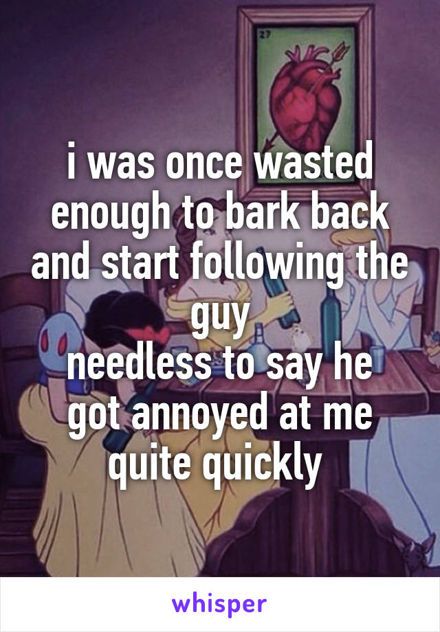 i was once wasted enough to bark back and start following the guy
needless to say he got annoyed at me quite quickly 