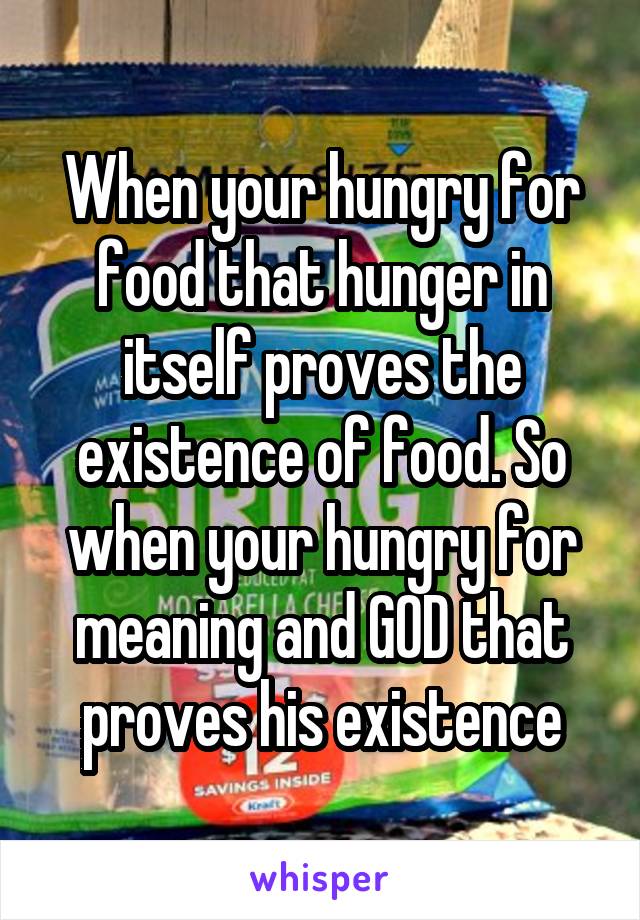 When your hungry for food that hunger in itself proves the existence of food. So when your hungry for meaning and GOD that proves his existence
