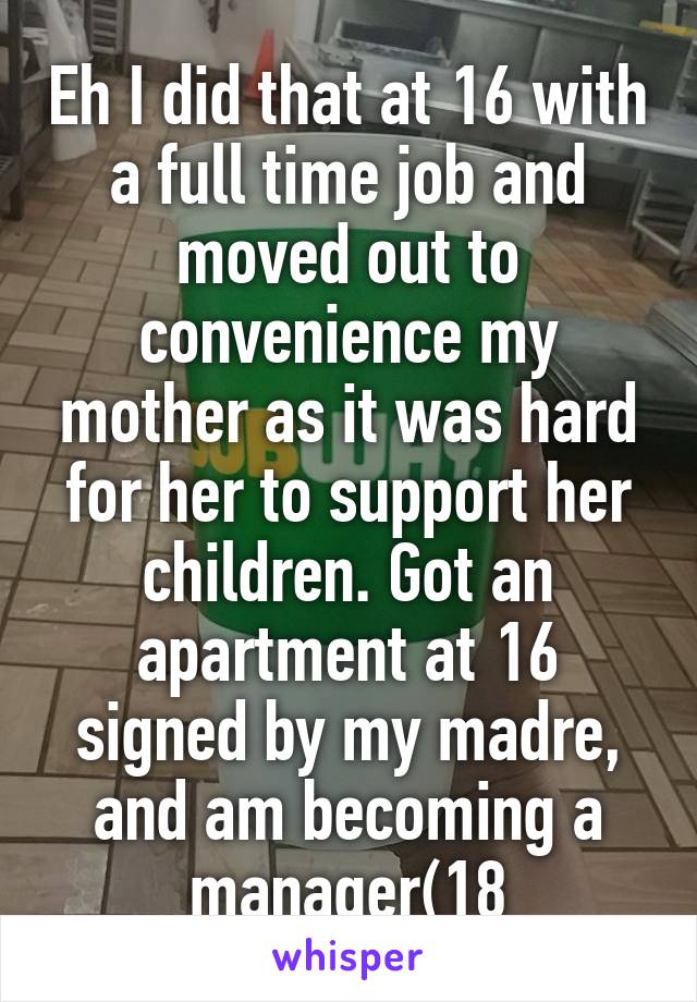 Eh I did that at 16 with a full time job and moved out to convenience my mother as it was hard for her to support her children. Got an apartment at 16 signed by my madre, and am becoming a manager(18