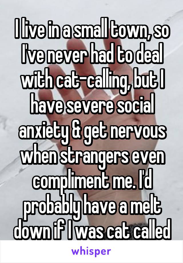 I live in a small town, so I've never had to deal with cat-calling, but I have severe social anxiety & get nervous when strangers even compliment me. I'd probably have a melt down if I was cat called