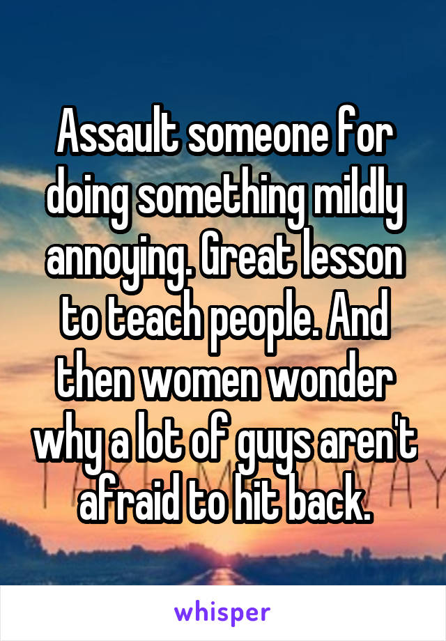 Assault someone for doing something mildly annoying. Great lesson to teach people. And then women wonder why a lot of guys aren't afraid to hit back.