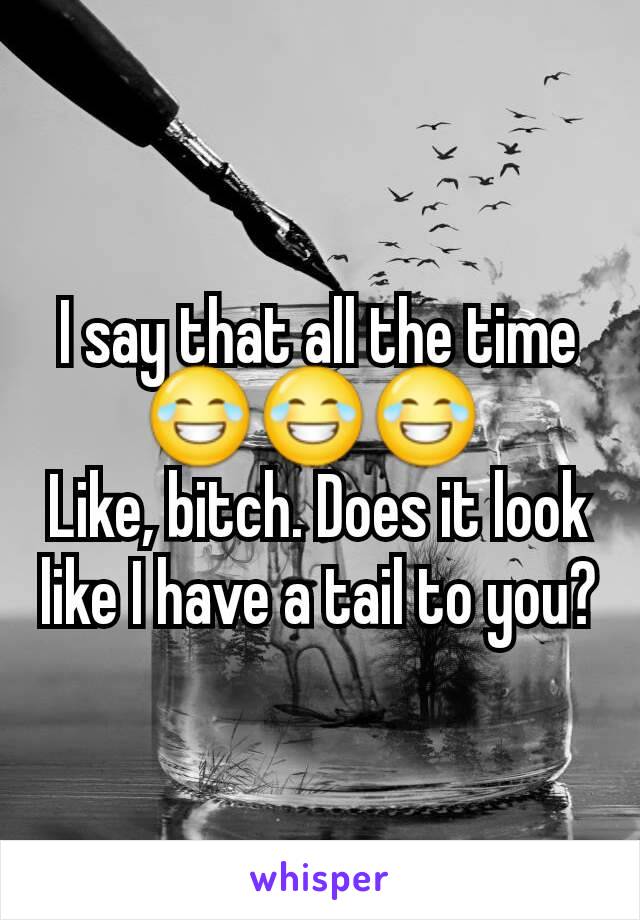I say that all the time 😂😂😂 
Like, bitch. Does it look like I have a tail to you?