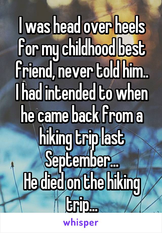 I was head over heels for my childhood best friend, never told him..
I had intended to when he came back from a hiking trip last September...
He died on the hiking trip...