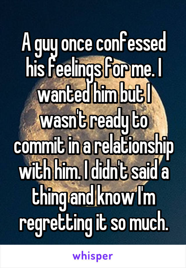 A guy once confessed his feelings for me. I wanted him but I wasn't ready to commit in a relationship with him. I didn't said a thing and know I'm regretting it so much.