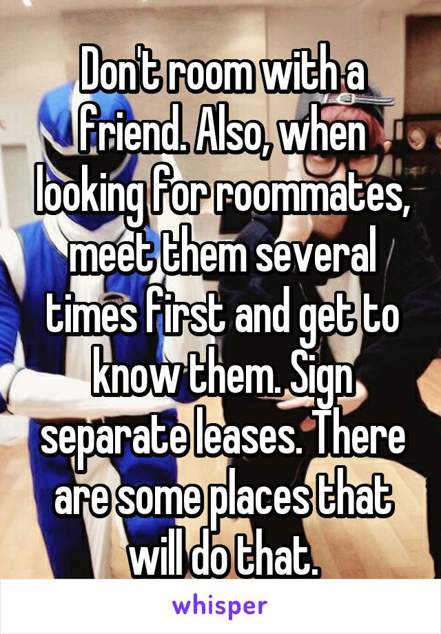 Don't room with a friend. Also, when looking for roommates, meet them several times first and get to know them. Sign separate leases. There are some places that will do that.