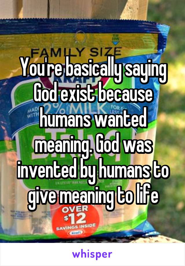 You're basically saying God exist because humans wanted meaning. God was invented by humans to give meaning to life