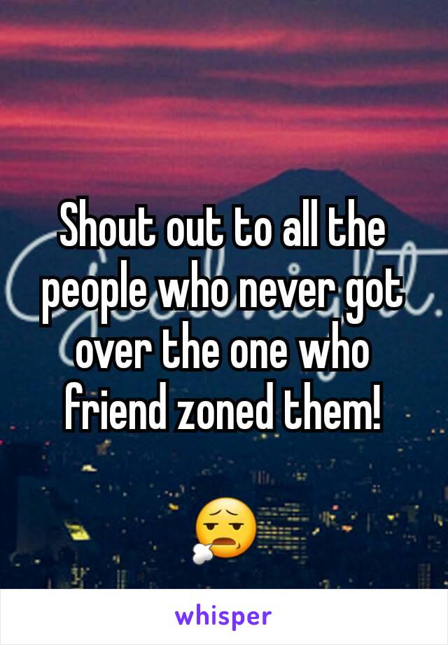 Shout out to all the people who never got over the one who friend zoned them!

😧