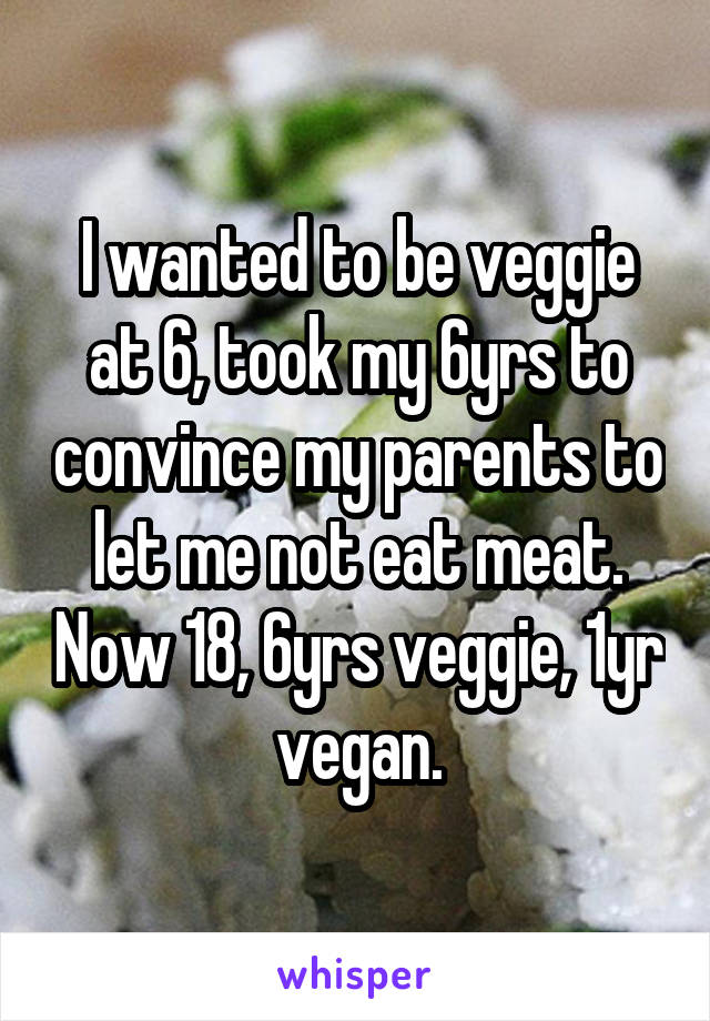 I wanted to be veggie at 6, took my 6yrs to convince my parents to let me not eat meat. Now 18, 6yrs veggie, 1yr vegan.