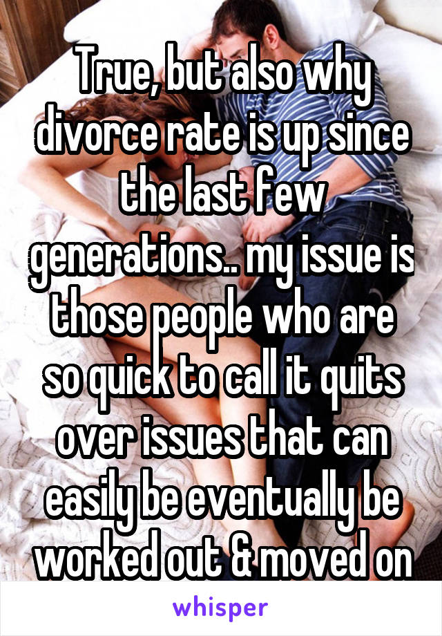 True, but also why divorce rate is up since the last few generations.. my issue is those people who are so quick to call it quits over issues that can easily be eventually be worked out & moved on