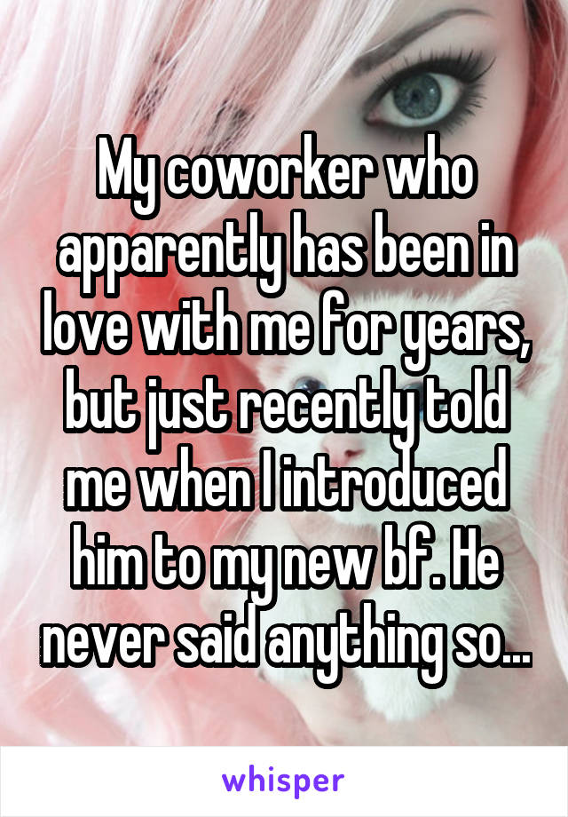 My coworker who apparently has been in love with me for years, but just recently told me when I introduced him to my new bf. He never said anything so...