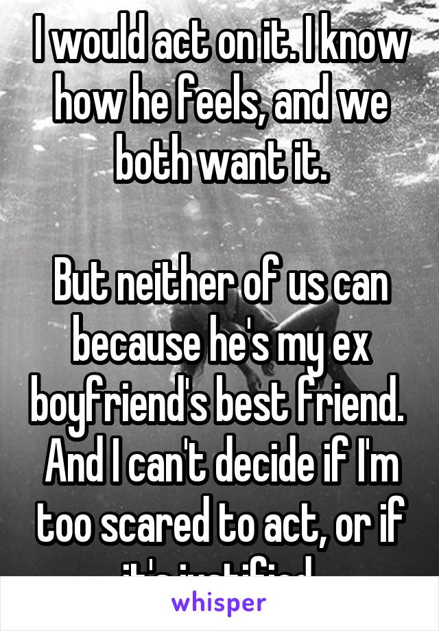 I would act on it. I know how he feels, and we both want it.

But neither of us can because he's my ex boyfriend's best friend. 
And I can't decide if I'm too scared to act, or if it's justified.