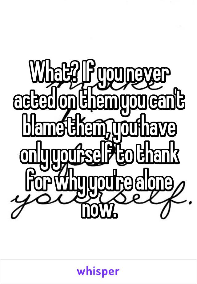 What? If you never acted on them you can't blame them, you have only yourself to thank for why you're alone now.