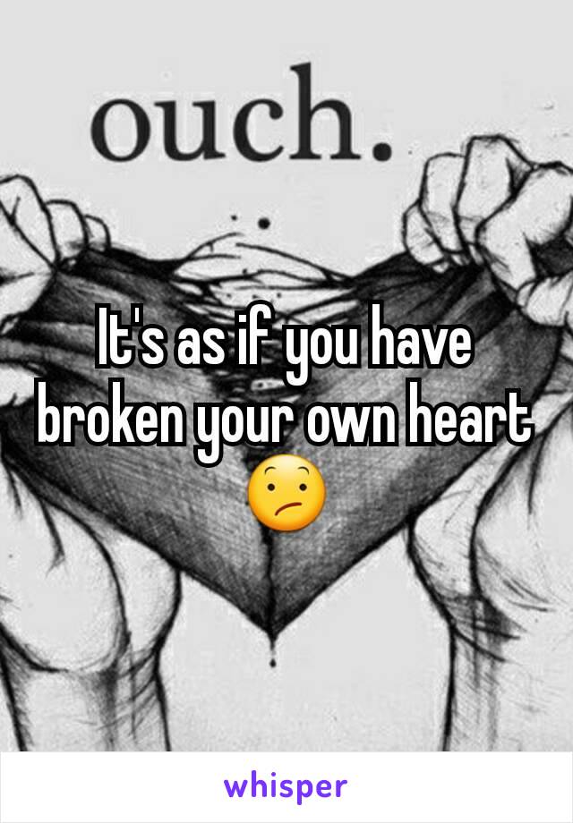 It's as if you have broken your own heart 😕