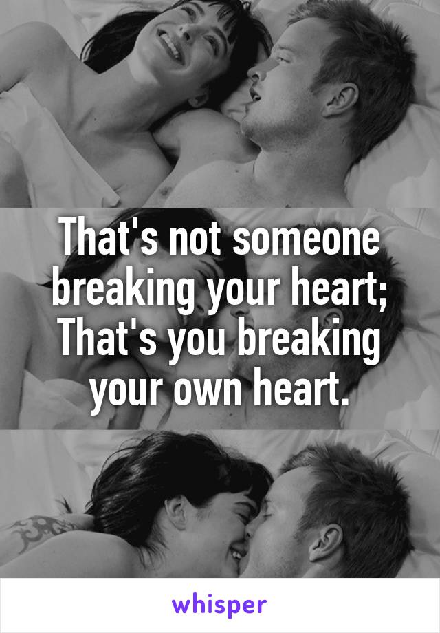 That's not someone breaking your heart;
That's you breaking your own heart.