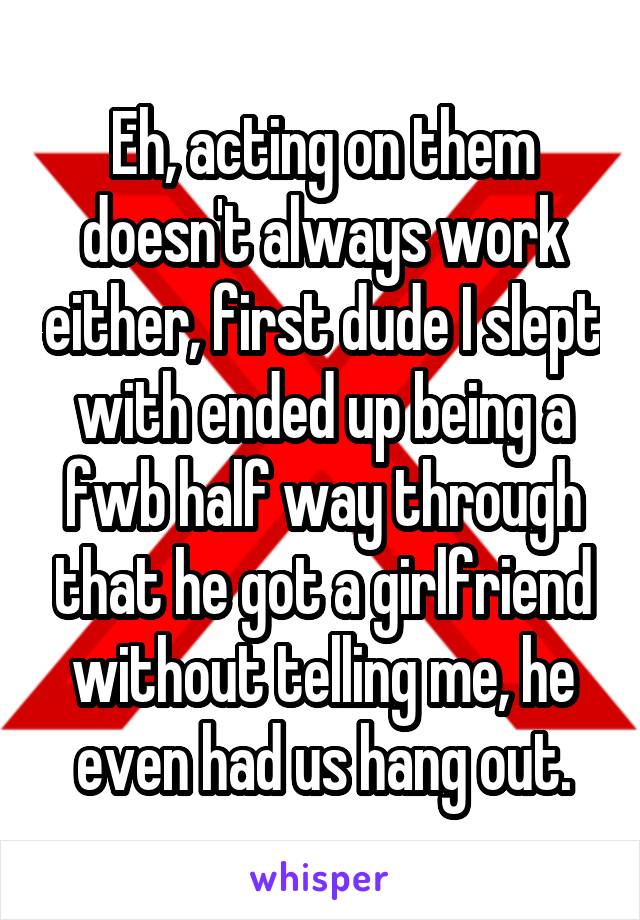 Eh, acting on them doesn't always work either, first dude I slept with ended up being a fwb half way through that he got a girlfriend without telling me, he even had us hang out.