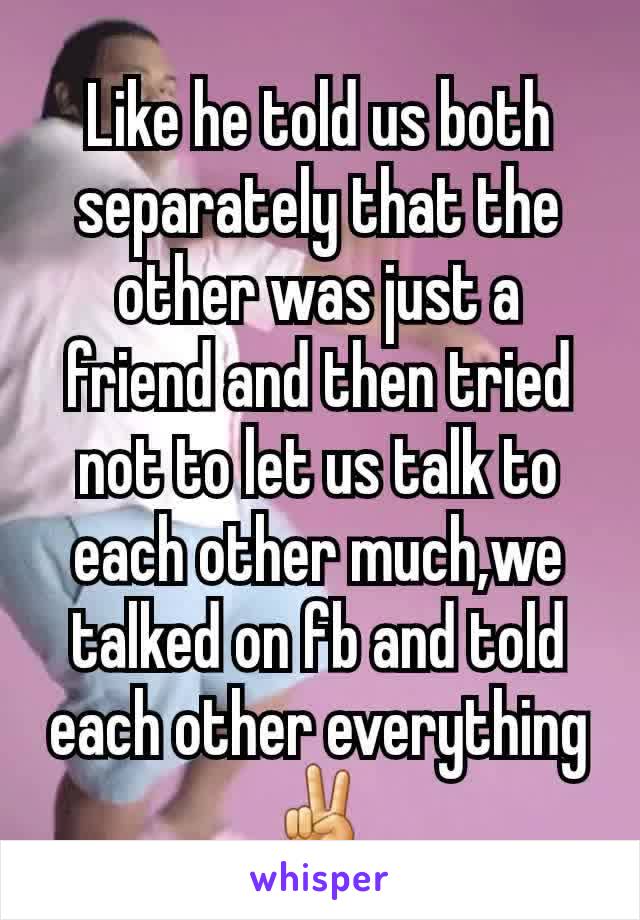 Like he told us both separately that the other was just a friend and then tried not to let us talk to each other much,we talked on fb and told each other everything ✌