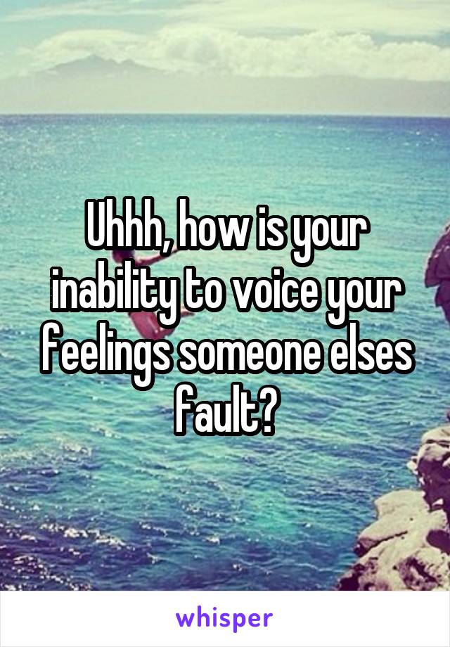 Uhhh, how is your inability to voice your feelings someone elses fault?