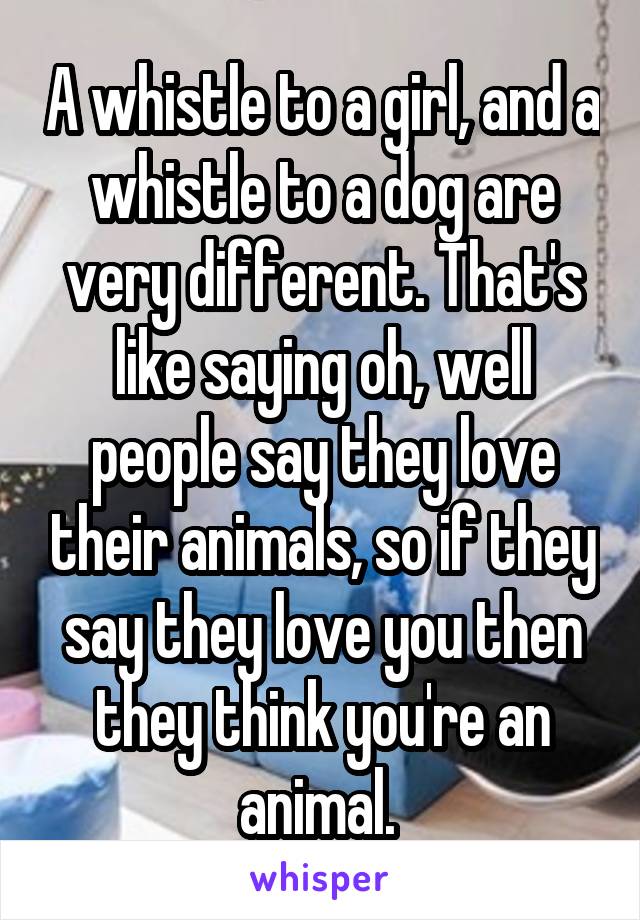 A whistle to a girl, and a whistle to a dog are very different. That's like saying oh, well people say they love their animals, so if they say they love you then they think you're an animal. 