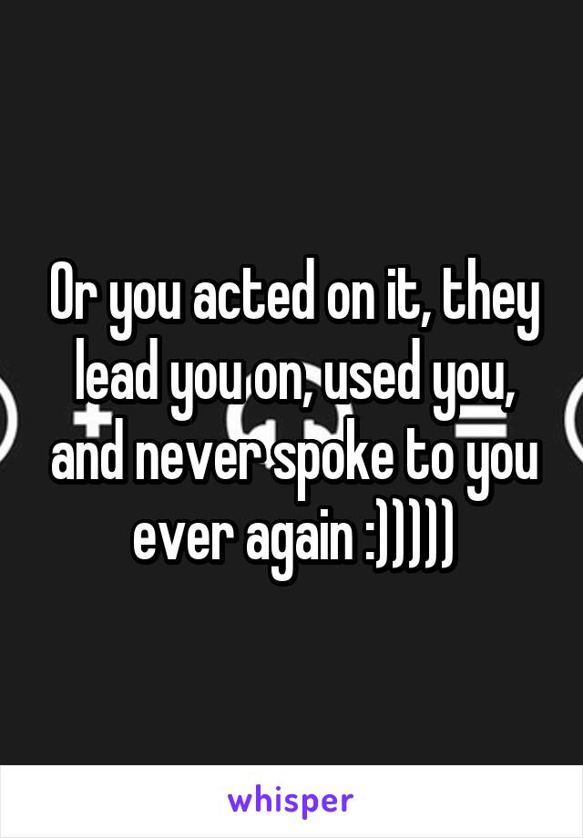 Or you acted on it, they lead you on, used you, and never spoke to you ever again :)))))