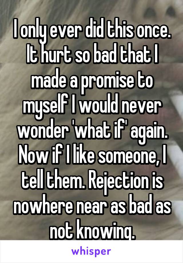 I only ever did this once. It hurt so bad that I made a promise to myself I would never wonder 'what if' again. Now if I like someone, I tell them. Rejection is nowhere near as bad as not knowing.