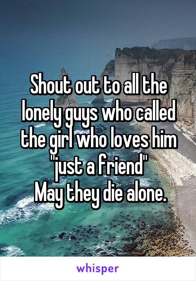 Shout out to all the lonely guys who called the girl who loves him "just a friend"
 May they die alone.