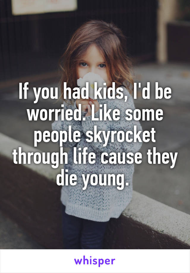 If you had kids, I'd be worried. Like some people skyrocket through life cause they die young. 
