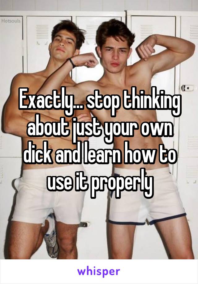 Exactly... stop thinking about just your own dick and learn how to use it properly