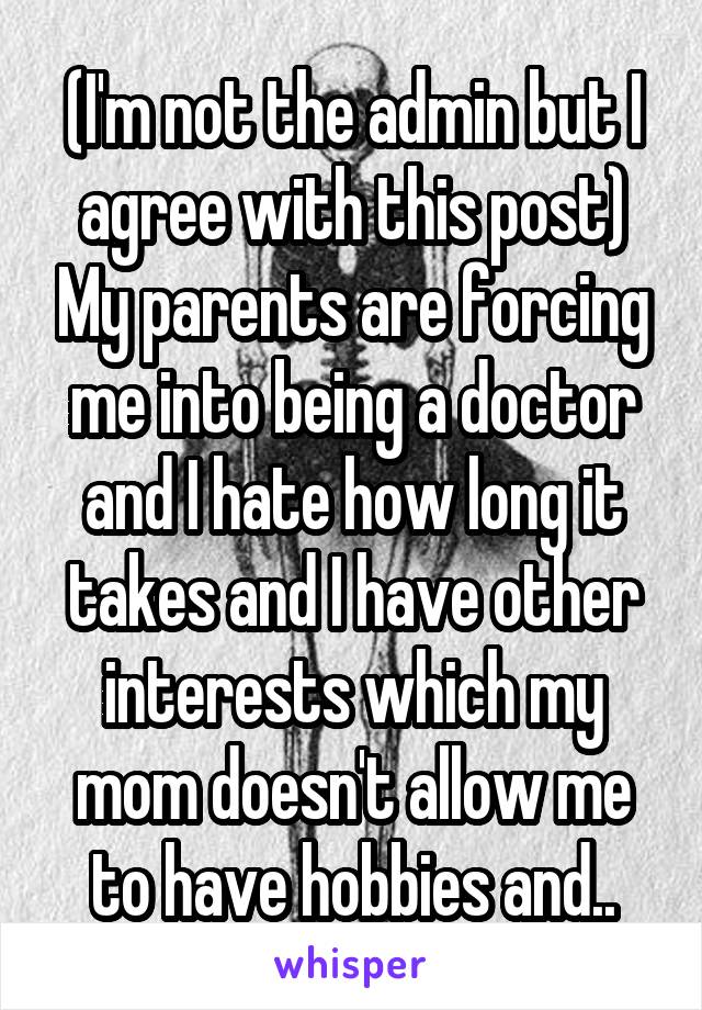 (I'm not the admin but I agree with this post) My parents are forcing me into being a doctor and I hate how long it takes and I have other interests which my mom doesn't allow me to have hobbies and..