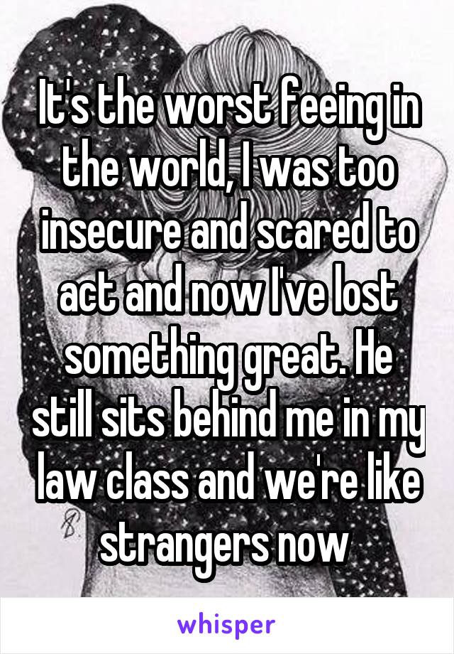 It's the worst feeing in the world, I was too insecure and scared to act and now I've lost something great. He still sits behind me in my law class and we're like strangers now 