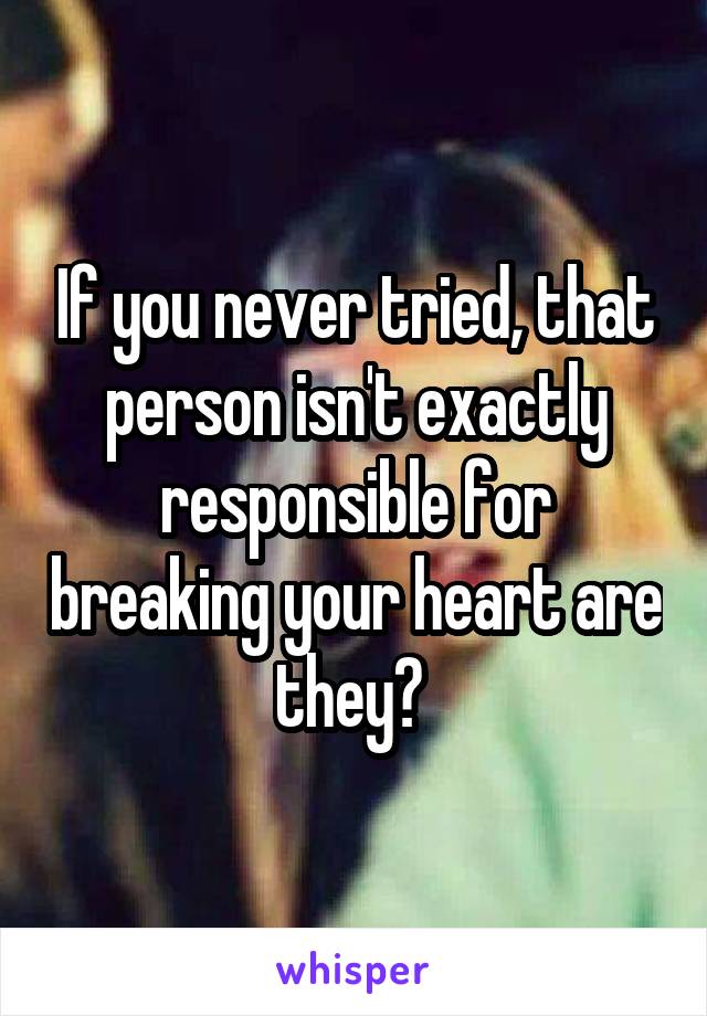 If you never tried, that person isn't exactly responsible for breaking your heart are they? 