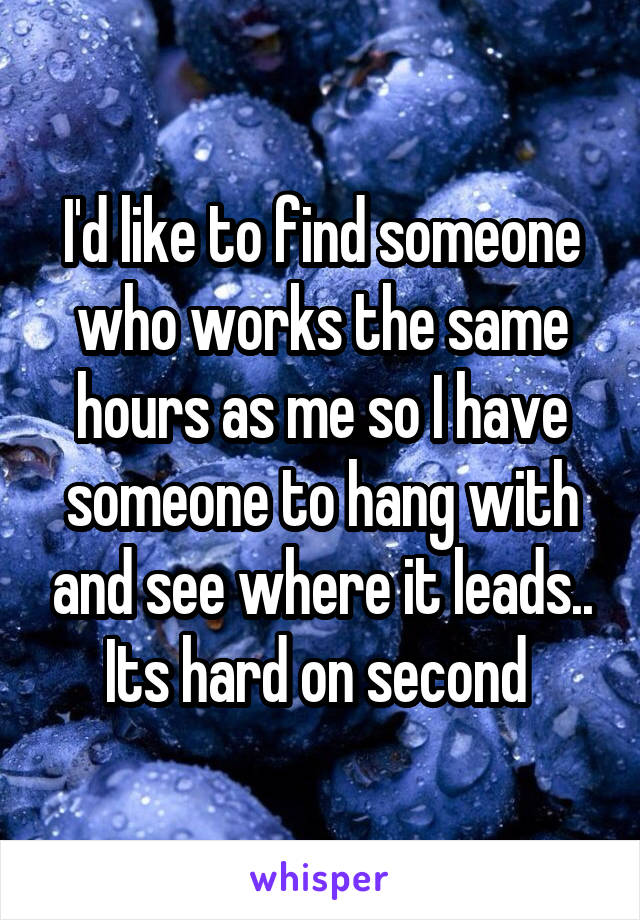 I'd like to find someone who works the same hours as me so I have someone to hang with and see where it leads.. Its hard on second 