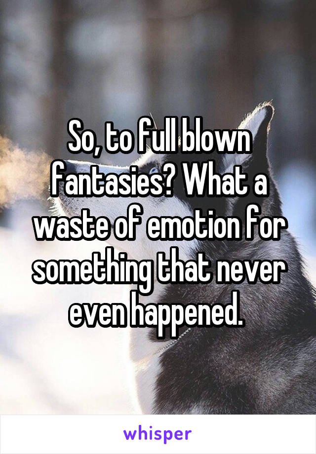 So, to full blown fantasies? What a waste of emotion for something that never even happened. 