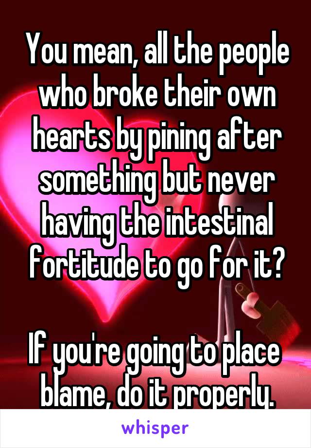 You mean, all the people who broke their own hearts by pining after something but never having the intestinal fortitude to go for it?

If you're going to place  blame, do it properly.