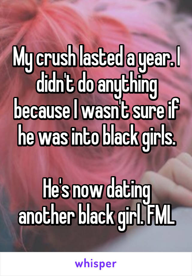 My crush lasted a year. I didn't do anything because I wasn't sure if he was into black girls.

He's now dating another black girl. FML