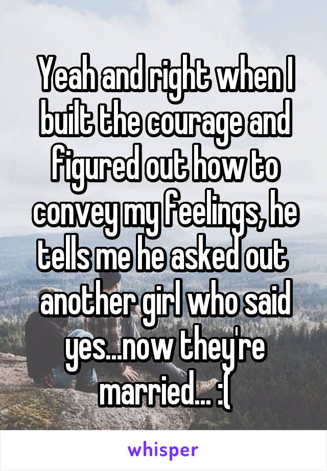 Yeah and right when I built the courage and figured out how to convey my feelings, he tells me he asked out  another girl who said yes...now they're married... :(